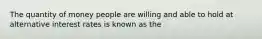 The quantity of money people are willing and able to hold at alternative interest rates is known as the