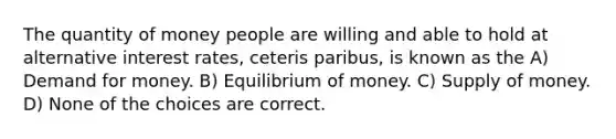 The quantity of money people are willing and able to hold at alternative interest rates, ceteris paribus, is known as the A) Demand for money. B) Equilibrium of money. C) <a href='https://www.questionai.com/knowledge/kUIOOoB75i-supply-of-money' class='anchor-knowledge'>supply of money</a>. D) None of the choices are correct.