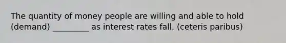 The quantity of money people are willing and able to hold (demand) _________ as interest rates fall. (ceteris paribus)