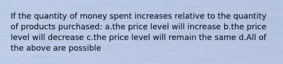 If the quantity of money spent increases relative to the quantity of products purchased: a.the price level will increase b.the price level will decrease c.the price level will remain the same d.All of the above are possible