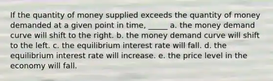 If the quantity of money supplied exceeds the quantity of money demanded at a given point in time, _____ a. the money demand curve will shift to the right. b. the money demand curve will shift to the left. c. the equilibrium interest rate will fall. d. the equilibrium interest rate will increase. e. the price level in the economy will fall.