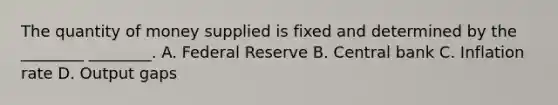 The quantity of money supplied is fixed and determined by the ________ ________. A. Federal Reserve B. Central bank C. Inflation rate D. Output gaps