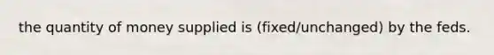 the quantity of money supplied is (fixed/unchanged) by the feds.