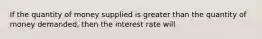 If the quantity of money supplied is greater than the quantity of money demanded, then the interest rate will