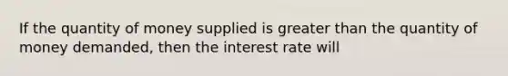 If the quantity of money supplied is greater than the quantity of money demanded, then the interest rate will