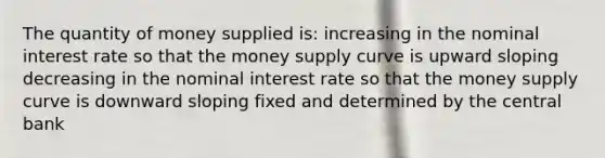 The quantity of money supplied is: increasing in the nominal interest rate so that the money supply curve is upward sloping decreasing in the nominal interest rate so that the money supply curve is downward sloping fixed and determined by the central bank