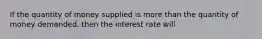 If the quantity of money supplied is more than the quantity of money demanded, then the interest rate will