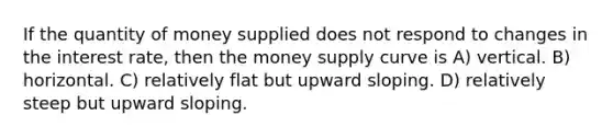 If the quantity of money supplied does not respond to changes in the interest rate, then the money supply curve is A) vertical. B) horizontal. C) relatively flat but upward sloping. D) relatively steep but upward sloping.