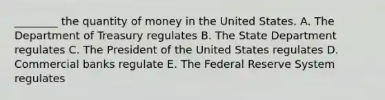 ​________ the quantity of money in the United States. A. The Department of Treasury regulates B. The State Department regulates C. The President of the United States regulates D. Commercial banks regulate E. The Federal Reserve System regulates