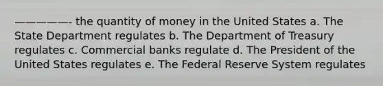 —————- the quantity of money in the United States a. The State Department regulates b. The Department of Treasury regulates c. Commercial banks regulate d. The President of the United States regulates e. The Federal Reserve System regulates