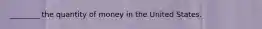 ________ the quantity of money in the United States.