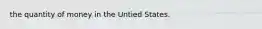 the quantity of money in the Untied States.