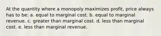 At the quantity where a monopoly maximizes profit, price always has to be: a. equal to marginal cost. b. equal to marginal revenue. c. greater than marginal cost. d. less than marginal cost. e. less than marginal revenue.