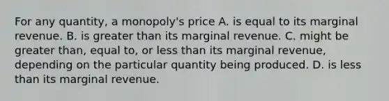 For any​ quantity, a​ monopoly's price A. is equal to its marginal revenue. B. is greater than its marginal revenue. C. might be greater​ than, equal​ to, or less than its marginal​ revenue, depending on the particular quantity being produced. D. is less than its marginal revenue.