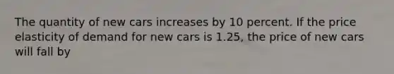 The quantity of new cars increases by 10 percent. If the price elasticity of demand for new cars is 1.25, the price of new cars will fall by