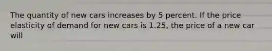 The quantity of new cars increases by 5 percent. If the price elasticity of demand for new cars is 1.25, the price of a new car will