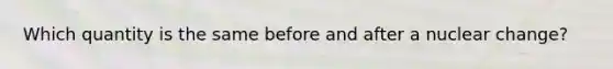 Which quantity is the same before and after a nuclear change?