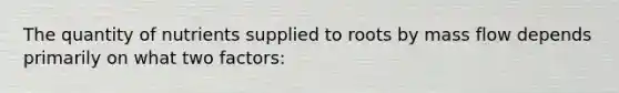 The quantity of nutrients supplied to roots by mass flow depends primarily on what two factors: