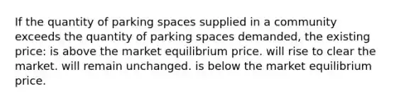 If the quantity of parking spaces supplied in a community exceeds the quantity of parking spaces demanded, the existing price: is above the market equilibrium price. will rise to clear the market. will remain unchanged. is below the market equilibrium price.