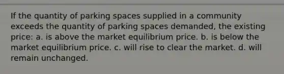 If the quantity of parking spaces supplied in a community exceeds the quantity of parking spaces demanded, the existing price: a. is above the market equilibrium price. b. is below the market equilibrium price. c. will rise to clear the market. d. will remain unchanged.