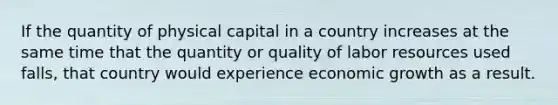 If the quantity of physical capital in a country increases at the same time that the quantity or quality of labor resources used falls, that country would experience economic growth as a result.