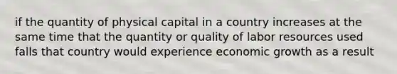 if the quantity of physical capital in a country increases at the same time that the quantity or quality of labor resources used falls that country would experience economic growth as a result