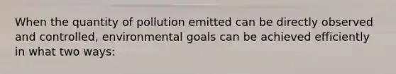 When the quantity of pollution emitted can be directly observed and controlled, environmental goals can be achieved efficiently in what two ways: