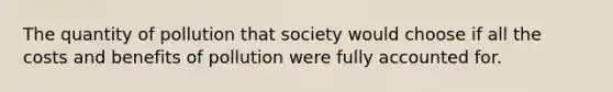 The quantity of pollution that society would choose if all the costs and benefits of pollution were fully accounted for.