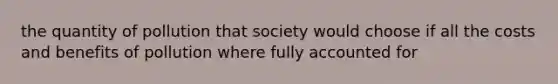 the quantity of pollution that society would choose if all the costs and benefits of pollution where fully accounted for