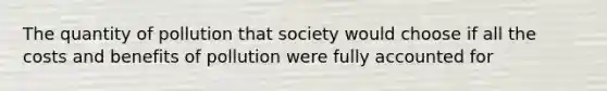 The quantity of pollution that society would choose if all the costs and benefits of pollution were fully accounted for