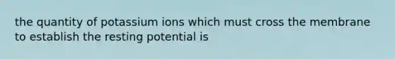 the quantity of potassium ions which must cross the membrane to establish the resting potential is