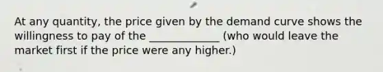 At any quantity, the price given by the demand curve shows the willingness to pay of the _____________ (who would leave the market first if the price were any higher.)