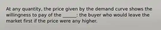 At any quantity, the price given by the demand curve shows the willingness to pay of the ______: the buyer who would leave the market first if the price were any higher.