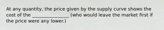 At any quantity, the price given by the supply curve shows the cost of the ________________ (who would leave the market first if the price were any lower.)