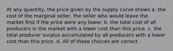 At any quantity, the price given by the supply curve shows a. the cost of the marginal seller, the seller who would leave the market first if the price were any lower. b. the total cost of all producers in the market with a lower cost than this price. c. the total producer surplus accumulated by all producers with a lower cost than this price. d. All of these choices are correct.