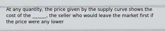 At any quantity, the price given by the supply curve shows the cost of the ______, the seller who would leave the market first if the price were any lower