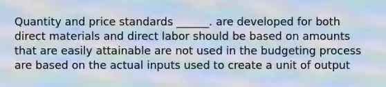 Quantity and price standards ______. are developed for both direct materials and direct labor should be based on amounts that are easily attainable are not used in the budgeting process are based on the actual inputs used to create a unit of output