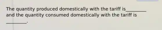 The quantity produced domestically with the tariff is_________ and the quantity consumed domestically with the tariff is _________.