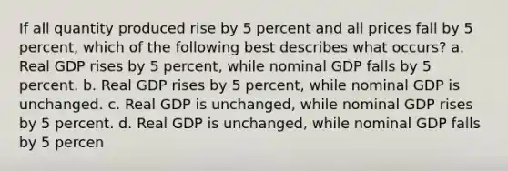 If all quantity produced rise by 5 percent and all prices fall by 5 percent, which of the following best describes what occurs? a. Real GDP rises by 5 percent, while nominal GDP falls by 5 percent. b. Real GDP rises by 5 percent, while nominal GDP is unchanged. c. Real GDP is unchanged, while nominal GDP rises by 5 percent. d. Real GDP is unchanged, while nominal GDP falls by 5 percen