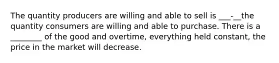 The quantity producers are willing and able to sell is ___-__the quantity consumers are willing and able to purchase. There is a ________ of the good and overtime, everything held constant, the price in the market will decrease.