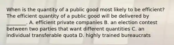 When is the quantity of a public good most likely to be efficient? The efficient quantity of a public good will be delivered by ________. A. efficient private companies B. an election contest between two parties that want different quantities C. an individual transferable quota D. highly trained bureaucrats