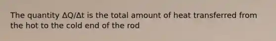 The quantity ΔQ/Δt is the total amount of heat transferred from the hot to the cold end of the rod