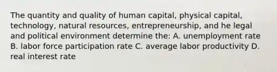 The quantity and quality of human capital, physical capital, technology, natural resources, entrepreneurship, and he legal and political environment determine the: A. unemployment rate B. labor force participation rate C. average labor productivity D. real interest rate