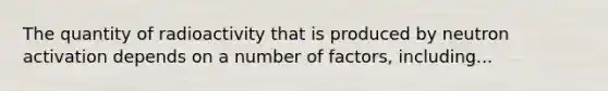 The quantity of radioactivity that is produced by neutron activation depends on a number of factors, including...