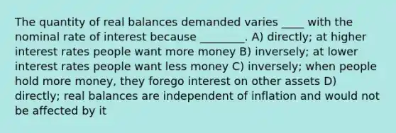 The quantity of real balances demanded varies ____ with the nominal rate of interest because ________. A) directly; at higher interest rates people want more money B) inversely; at lower interest rates people want less money C) inversely; when people hold more money, they forego interest on other assets D) directly; real balances are independent of inflation and would not be affected by it