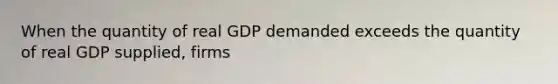 When the quantity of real GDP demanded exceeds the quantity of real GDP supplied, firms