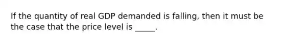 If the quantity of real GDP demanded is falling, then it must be the case that the price level is _____.