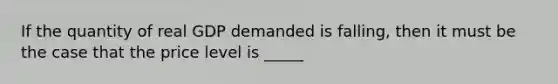 If the quantity of real GDP demanded is falling, then it must be the case that the price level is _____