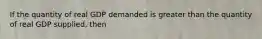 If the quantity of real GDP demanded is greater than the quantity of real GDP supplied, then