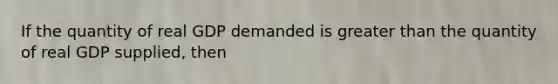 If the quantity of real GDP demanded is greater than the quantity of real GDP supplied, then